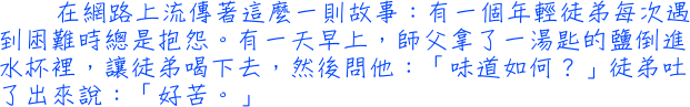 在網路上流傳著這麼一則故事：有一個年輕徒弟每次遇到困難時總是抱怨。有一天早上，師父拿了一湯匙的鹽倒進水杯裡，讓徒弟喝下去，然後問他：「味道如何？」徒弟吐了出來說：「好苦。」