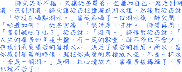 師父笑而不語，又讓徒弟帶著一些鹽和自己一起走到湖邊，來到湖邊，師父讓徒弟把鹽灑進湖水裡，然後對徒弟說：「你現在喝點湖水。」當徒弟喝了一口湖水後，師父問：「味道如何？」徒弟回答：「很清涼，甘甜。」師傅再問：「嘗到鹹味了嗎？」徒弟說：「沒有。」師傅對徒弟說：「人生的痛苦如同這些鹽，有一定的數量，既不多也不會少；但我們承受痛苦的容積大小，決定了痛苦的程度。所以，當你感到痛苦的時候，就把你承受的容積放大些，不是一杯水，而是一個湖。」是啊！把心境放大，當痛苦被稀釋了，苦也就不苦了！