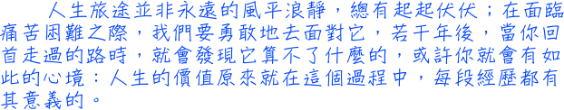 人生旅途並非永遠的風平浪靜，總有起起伏伏；在面臨痛苦困難之際，我們要勇敢地去面對它，若干年後，當你回首走過的路時，就會發現它算不了什麼的，或許你就會有如此的心境：人生的價值原來就在這個過程中，每段經歷都有其意義的。