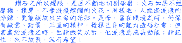 鑽石之所以耀眼，是因不斷地切割琢磨；火石如果不經摩擦、撞擊，不會迸發燦爛的火花。同樣地，人經過逆境的淬鍊，更能綻放出生命的光彩。是而，當在順境之時，仍保有誠意、踏實，正直的精神，發揮己身的能力造福社會；但當處於逆境之時，也請微笑以對，化逆境為成長動能；請記住：永不放棄，就有希望！