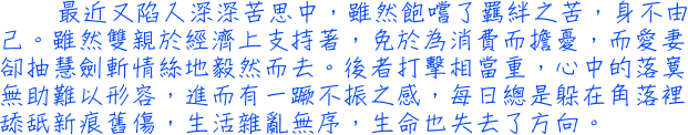 最近又陷入深深苦思中，雖然飽嚐了羈絆之苦，身不由己。雖然雙親於經濟上支持著，免於為消費而擔憂，而愛妻卻抽慧劍斬情絲地毅然而去。後者打擊相當重，心中的落寞無助難以形容，進而有一蹶不振之感，每日總是躲在角落裡舔舐新痕舊傷，生活雜亂無序，生命也失去了方向。