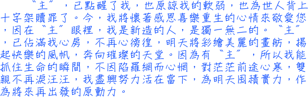 〝主〞，已點醒了我，也原諒我的軟弱，也為世人背上十字架贖罪了。今，我將懷著感恩喜樂重生的心情來敬愛您，因在〝主〞眼裡，我是新造的人，是獨一無二的。〝主〞，已佔滿我心房，不再心徬徨，明天將彩繪美麗的畫舫，揚起快樂的風帆，奔向璀璨的天堂。因為有〝主〞，所以我能抓住生命的瞬間，不因陷羅網而心惘，對茫茫前途心寒，雙親不再淚汪汪，我盡興努力活在當下，為明天囤積實力，作為將來再出發的原動力。