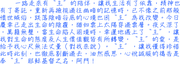 一路走來有〝主〞的陪伴，讓我生活有了依靠，精神也有了寄託。重新再檢視過往幽暗的記憶時，已不像之前那般憤世嫉俗，跌落陰暗谷底的心境也因〝主〞為我改變。今日慶幸已走出生命的陰霾，猶如雲上太陽穿過雲層。夜又深了，萬籟無聲，當生命陷入困境時，幸運地遇上了〝主〞，讓我對生命的態度及人生價值觀皆有所轉變，〝主〞的愛，是給予我心尺無法丈量（對我來說）。〝主〞，讓我懂得珍惜此時此刻，也徹底割斷過去，油然感恩，心悅誠服的禱告是奉〝主〞耶穌基督之名，阿門！