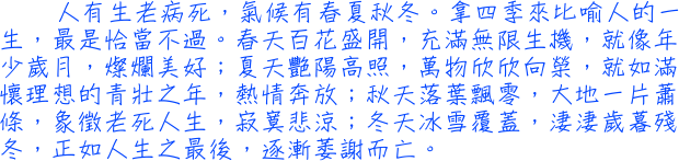 人有生老病死，氣候有春夏秋冬。拿四季來比喻人的一生，最是恰當不過。春天百花盛開，充滿無限生機，就像年少歲月，燦爛美好；夏天艷陽高照，萬物欣欣向榮，就如滿懷理想的青壯之年，熱情奔放；秋天落葉飄零，大地一片蕭條，象徵老死人生，寂寞悲涼；冬天冰雪覆蓋，淒淒歲暮殘冬，正如人生之最後，逐漸萎謝而亡。