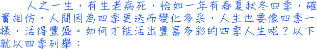 人之一生，有生老病死，恰如一年有春夏秋冬四季，確實相仿。人間因為四季更迭而變化多采，人生也要像四季一樣，活得豐盛。如何才能活出豐富多彩的四季人生呢？以下就以四季列舉：