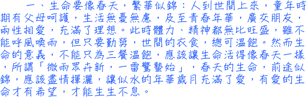 一、生命要像春天，繁華似錦：人到世間上來，童年時期有父母呵護，生活無憂無慮，及至青春年華，廣交朋友，兩性相愛，充滿了理想。此時體力、精神都無比旺盛，雖不能呼風喚雨，但只要勤勞，世間的衣食，總可溫飽。然而生命的意義，不能只為三餐溫飽，應該讓生命活得像春天一樣，所謂「微雨眾卉新，一雷驚蟄始」，春天的生命，前途似錦，應該盡情揮灑，讓似水的年華歲月充滿了愛，有愛的生命才有希望，才能生生不息。