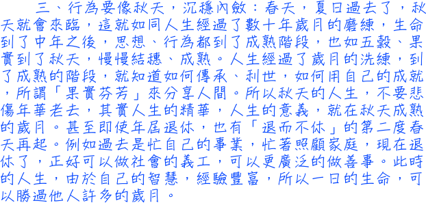 三、行為要像秋天，沉穩內斂：春夏日過去了，秋天就來臨，如同人生經過了歲月的磨練之後，思想、行為都到了成熟階段，也如五穀、果實到了秋天，慢慢結穗、成熟。人生經過了歲月的洗練，到了成熟的階段，就知道如何傳承、利世，所謂果實芬芳來分享人間。所以秋天的人生，不要悲傷年華老去，其實人生的意義，就在秋天成熟的歲月。甚至即使年屆退休，也有第二度春天再起。過去是忙自己的事業，忙著照顧家庭，退休了，正好可以做社會的義工，可以廣泛的做善事。此時的人生，由於自己的智慧，經驗豐富，所以一日的生命，勝過他人許多的歲月