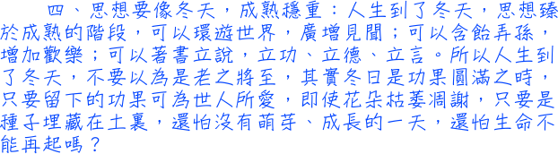 四、思想要像冬天，成熟穩重：人生到了冬天，思想臻於成熟的階段，可以環遊世界，廣增見聞；可以含飴弄孫，增加歡樂；可以著書立說，立功、立德、立言。所以人生到了冬天，不要以為是老之將至，其實冬日是功果圓滿之時，只要留下的功果可為世人所愛，即使花朵枯萎凋謝，只要是種子埋藏在土裏，還怕沒有萌芽、成長的一天，還怕生命不能再起嗎？