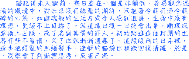 猶記得未入獄前，整日處在一個是非顛倒、善惡觀念混淆的環境中，對未來沒有絲毫的期許，只抱著今朝有酒今朝醉的心態，如遊魂般的生活方式令人感到沮喪，生命中沒有理想，更談不上目標了。就這樣日復一日終會出事，順理成章換上囚服，成了名副其實的罪人。初始踏進這個封閉的世界有些不習慣，久了也就漸漸適應了。這段服刑的日子裡，逐步把煩亂的思緒熨平，迷惘的腦袋也稍微回復清醒，於是，我學會了判斷與思考，反省己過。