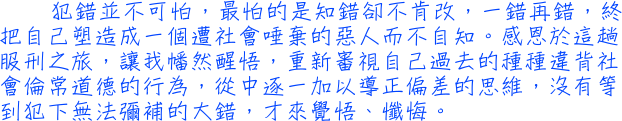 犯錯並不可怕，最怕的是知錯卻不肯改，一錯再錯，終把自己塑造成一個遭社會唾棄的惡人而不自知。感恩於這趟服刑之旅，讓我幡然醒悟，重新審視自己過去的種種違背社會倫常道德的行為，從中逐一加以導正偏差的思維，沒有等到犯下無法彌補的大錯，才來覺悟、懺悔。