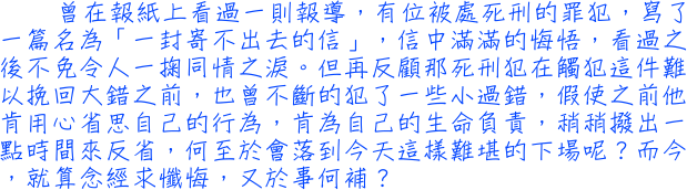 曾在報紙上看過一則報導，有位被處死刑的罪犯，寫了一篇名為「一封寄不出去的信」，信中滿滿的悔悟，看過之後不免令人一掬同情之淚。但再反顧那死刑犯在觸犯這件難以挽回大錯之前，也曾不斷的犯了一些小過錯，假使之前他肯用心省思自己的行為，肯為自己的生命負責，稍稍撥出一點時間來反省，何至於會落到今天這樣難堪的下場呢？而今，就算念經求懺悔，又於事何補？