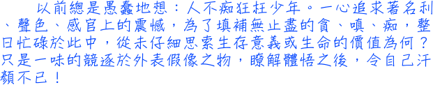 以前總是愚蠢地想：人不痴狂枉少年。一心追求著名利、聲色、感官上的震憾，為了填補無止盡的貪、嗔、痴，整日忙碌於此中，從未仔細思索生存意義或生命的價值為何？只是一味的競逐於外表假像之物，瞭解體悟之後，令自己汗顏不已！