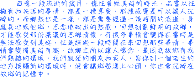 回憶一段流逝的歲月，憶往曾經美好的時光，品嘗以往擁有和失落的事情，那是一種享受，那種感覺是可以讓人沉醉的。而鄉愁也是一樣，那是需要經過一段時間的流逝，身處異地或他鄉，思念堆砌出的愁感，回想刻劃鮮明的故鄉，才能感受那份濃濃的思鄉情懷。有很多事情會變得在當時是無法感受到美好，但是經過一段時間在來回想那些事情，事情會變得美好有趣，故鄉之所以讓人懷念，是因為故鄉有我們熟識的環境，我們親密的朋友和家人，當你到一個陌生的地方接觸新的環境時，便會讓鄉愁湧上心頭，你也會沉醉在故鄉的記憶中。