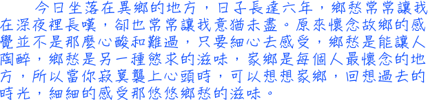 今日坐落在異鄉的地方，日子長達六年，鄉愁常常讓我在深夜裡長嘆，卻也常常讓我意猶未盡。原來懷念故鄉的感覺並不是那麼心酸和難過，只要細心去感受，鄉愁是能讓人陶醉，鄉愁是另一種慾求的滋味，家鄉是每個人最懷念的地方，所以當你寂寞襲上心頭時，可以想想家鄉，回想過去的時光，細細的感受那悠悠鄉愁的滋味。