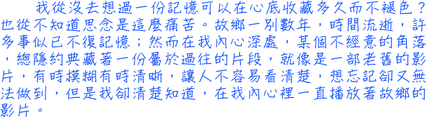 我從沒去想過一份記憶可以在心底收藏多久而不褪色？也從不知道思念是這麼痛苦。故鄉一別數年，時間流逝，許多事似已不復記憶；然而在我內心深處，某個不經意的角落，總隱約典藏著一份屬於過往的片段，就像是一部老舊的影片，有時模糊有時清晰，讓人不容易看清楚，想忘記卻又無法做到，但是我卻清楚知道，在我內心裡一直播放著故鄉的影片。