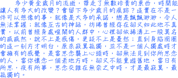 多少黃金歲月的流逝，帶走了無數珍貴的東西，時間能讓人有多大的改變？會留下多少歲月的痕跡？這實在不是一件可以想像的事，就像是大多的承諾，總是飄飄渺渺，令人無法掌握；以前曾經身處喧鬧的人群中，心裡卻依稀湧上一股莫名的戚戚然，說不上是感傷，更談不上是憂愁；直到身陷囹圄的這一刻方才明白，原來寂寞孤獨，並不是一個人獨處時才會擁有的感覺，是當思念襲上心頭時，卻無法見到你所思念的人，當你懷念一個老地方時，卻又不能重遊舊地，當日有所思，夜有所夢，思念交雜在無奈之中時，才是最寂寞，最孤獨的。