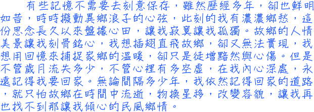 有些記憶不需要去刻意保存，雖然歷經多年，卻也鮮明如昔，時時撥動異鄉浪子的心弦，此刻的我有濃濃鄉愁，這份思念長久以來盤據心田，讓我寂寞讓我孤獨。故鄉的人情美景讓我刻骨銘心，我想插翅直飛故鄉，卻又無法實現，我想用回憶來捕捉家鄉的溫暖，卻只是徒增黯然與心傷。但是不管歲月流失多少，不管心裡有多空虛，在我內心深處，永遠記得我要回家。無論間隔多少年，我依然記得回家的道路，就只怕故鄉在時間中流逝，物換星移，改變容貌，讓我再也找不到那讓我傾心的民風鄉情。