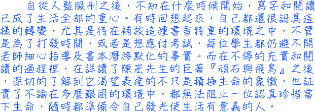 自從入監服刑之後，不知在什麼時候開始，寫字和閱讀已成了生活全部的重心。有時回想起來，自己都還很訝異這樣的轉變，尤其是待在補校這種書香特重的環境之中，不管是為了打發時間，或者是想應付考試，每位學生都仍避不開老師細心指導及書本潛移默化的事實。而在不停的充實和閱讀的過程裡，在詳讀了陳宏先生的巨著『頑石與飛鳥』之後，深切的了解到它渴望表達的不只是積極生命的象徵，也証實了不論在多麼艱困的環境中，都無法阻止一位認真珍惜當下生命，隨時都準備令自己發光使生活有意義的人。