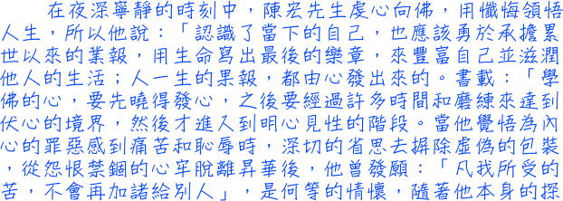 在夜深寧靜的時刻中，陳宏先生虔心向佛，用懺悔領悟人生，所以他說：「認識了當下的自己，也應該勇於承擔累世以來的業報，用生命寫出最後的樂章，來豐富自己並滋潤他人的生活；人一生的果報，都由心發出來的。書載：「學佛的心，要先曉得發心，之後要經過許多時間和磨練來達到伏心的境界，然後才進入到明心見性的階段。當他覺悟為內心的罪惡感到痛苦和恥辱時，深切的省思去摒除虛偽的包裝，從怨恨禁錮的心牢脫離昇華後，他曾發願：「凡我所受的苦，不會再加諸給別人」，是何等的情懷，隨著他本身的探