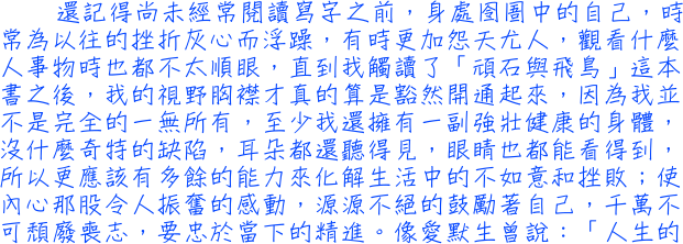 還記得尚未經常閱讀寫字之前，身處囹圄中的自己，時常為以往的挫折灰心而浮躁，有時更加怨天尤人，觀看什麼人事物時也都不太順眼，直到我觸讀了「頑石與飛鳥」這本書之後，我的視野胸襟才真的算是豁然開通起來，因為我並不是完全的一無所有，至少我還擁有一副強壯健康的身體，沒什麼奇特的缺陷，耳朵都還聽得見，眼睛也都能看得到，所以更應該有多餘的能力來化解生活中的不如意和挫敗；使內心那股令人振奮的感動，源源不絕的鼓勵著自己，千萬不可頹廢喪志，要忠於當下的精進。像愛默生曾說：「人生的