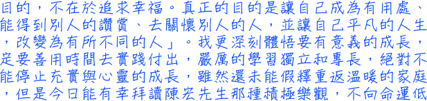 目的，不在於追求幸福。真正的目的是讓自己成為有用處、能得到別人的讚賞、去關懷別人的人，並讓自己平凡的人生，改變為有所不同的人」。我更深刻體悟要有意義的成長，定要善用時間去實踐付出，嚴厲的學習獨立和專長，絕對不能停止充實與心靈的成長，雖然還未能假釋重返溫暖的家庭，但是今日能有幸拜讀陳宏先生那種積極樂觀，不向命運低