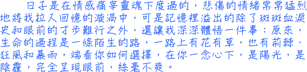 日子是在情感痛宰靈魂下度過的，悲傷的情緒常常猛烈地將我拉入回憶的漩渦中，可是記憶裡溢出的除了斑斑血淚史和眼前的寸步難行之外，還讓我深深體悟一件事：原來，生命的過程是一條陌生的路，一路上有花有草，也有荊棘、狂風和暴雨，端看你如何選擇，在你一念心下，是陽光，是陰霾，完全呈現眼前，絲毫不爽。