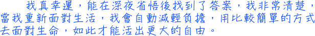 我真幸運，能在深夜省悟後找到了答案，我非常清楚，當我重新面對生活，我會自動減輕負擔，用比較簡單的方式去面對生命，如此才能活出更大的自由。