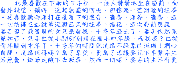 我最喜歡在下雨的日子裡，一個人靜靜地坐在窗前，向窗外凝望，頓時，泛起無盡的回憶，回憶起一些甜蜜的往事。更喜歡聽雨滴打在屋簷下的聲音，滴答、滴答、滴答，這一切彷彿在述說著沉澱已久的往事。猶記，這次春節懇親，妻子帶了最寶貝的女兒來看我，十多年過去了，妻子依然亮麗如昔，兒子也從小BABY到現在國小四年級，而我呢？也從青年關到中年了。十多年的時間就這樣不經意的流逝！捫心自問，這樣值得嗎？為了享受，更為了想讓妻兒下半輩子生活無憂，鋌而走險下去販毒，然而一切呢？妻子的生活有更