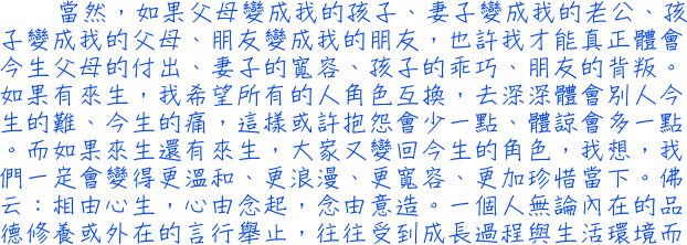 當然，如果父母變成我的孩子、妻子變成我的老公、孩子變成我的父母、朋友變成我的朋友，也許我才能真正體會今生父母的付出、妻子的寬容、孩子的乖巧、朋友的背叛。如果有來生，我希望所有的人角色互換，去深深體會別人今生的難、今生的痛，這樣或許抱怨會少一點、體諒會多一點。而如果來生還有來生，大家又變回今生的角色，我想，我們一定會變得更溫和、更浪漫、更寬容、更加珍惜當下。佛云：相由心生，心由念起，念由意造。一個人無論內在的品德修養或外在的言行舉止，往往受到成長過程與生活環境而