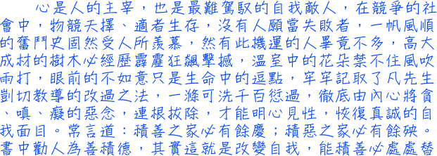 心是人的主宰，也是最難駕馭的自我敵人，在競爭的社會中，物競天擇、適者生存，沒有人願當失敗者，一帆風順的奮鬥史固然受人所羨慕，然有此機運的人畢竟不多，高大成材的樹木必經歷霹靂狂飆擊撼，溫室中的花朵禁不住風吹雨打，眼前的不如意只是生命中的逗點，牢牢記取了凡先生剴切教導的改過之法，一滌可洗千百愆過，徹底由內心將貪、嗔、癡的惡念，連根拔除，才能明心見性，恢復真誠的自我面目。常言道：積善之家必有餘慶；積惡之家必有餘殃。書中勸人為善積德，其實這就是改變自我，能積善必處處替