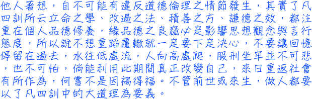 他人著想，自不可能有違反道德倫理之情節發生，其實了凡四訓所云立命之學、改過之法、積善之方、謙德之效，都注重在個人品德修養，緣品德之良窳必定影響思想觀念與言行態度，所以說不想重蹈覆轍就一定要下定決心，不要讓回憶停留在過去，水往低處流，人向高處爬，服刑坐牢並不可悲，也不可怕，倘能利用此期間真正改變自己，來日重返社會有所作為，何嘗不是因禍得福。不管前世或來生，做人都要以了凡四訓中的大道理為要義。