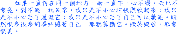 如果一直待在同一個地方，雨一直下，心不變，天也不會亮。對不起，我失常。我只是不小心把快樂收起來；我只是不小心忘了灌溉它；我只是不小心忘了自己可以發亮。既然很多很多的事糾纏著自己，那就剪斷它。微笑綻放，那會很美。