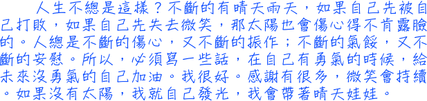 人生不總是這樣？不斷的有晴天雨天，如果自己先被自己打敗，如果自己先失去微笑，那太陽也會傷心得不肯露臉的。人總是不斷的傷心，又不斷的振作；不斷的氣餒，又不斷的安慰。所以，必須寫一些話，在自己有勇氣的時候，給未來沒勇氣的自己加油。我很好。感謝有很多，微笑會持續。如果沒有太陽，我就自己發光，我會帶著晴天娃娃。