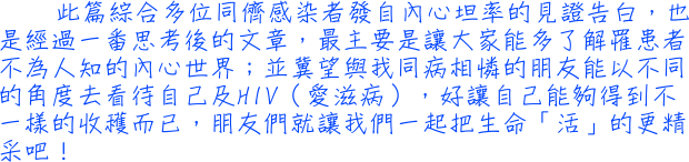 此篇綜合多位同儕感染者發自內心坦率的見證告白，也是經過一番思考後的文章，最主要是讓大家能多了解罹患者不為人知的內心世界；並冀望與我同病相憐的朋友能以不同的角度去看待自己及HIV（愛滋病），好讓自己能夠得到不一樣的收穫而已，朋友們就讓我們一起把生命「活」的更精采吧！