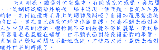 天剛剛亮，鐵窗外的空氣中，有股清涼的感覺，突然間，一隻蝴蝶從鐵窗外飛過，腦中浮現一個問題：曾是毛毛蟲的牠，為何能懂得用身上的翅膀飛翔呢？自得知罹患愛滋後的日子，曾在自己結成的蛹中作繭自縛，只為不願去面對這人生中突來的挫折，懼怕與不安的感覺不停的襲擊，使我寧可當隻毛毛蟲躲在蛹裡，也不願去面對終究得面對的事實，直到自己發現時間已不斷地流逝，才恍然大悟，是該去面對蛹外世界的時候了。