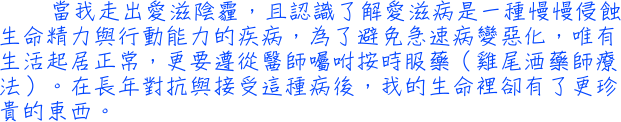 當我走出愛滋陰霾，且認識了解愛滋病是一種慢慢侵蝕生命精力與行動能力的疾病，為了避免急速病變惡化，唯有生活起居正常，更要遵從醫師囑咐按時服藥（雞尾酒藥師療法）。在長年對抗與接受這種病後，我的生命裡卻有了更珍貴的東西。