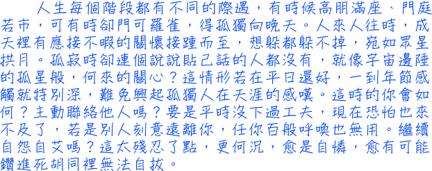 人生每個階段都有不同的際遇，有時候高朋滿座、門庭若市，可有時卻門可羅雀，得孤獨向晚天。人來人往時，成天裡有應接不暇的關懷接踵而至，想躲都躲不掉，宛如眾星拱月。孤寂時卻連個說說貼己話的人都沒有，就像宇宙邊陲的孤星般，何來的關心？這情形若在平日還好，一到年節感觸就特別深，難免興起孤獨人在天涯的感嘆。這時的你會如何？主動聯絡他人嗎？要是平時沒下過工夫，現在恐怕也來不及了，若是別人刻意遠離你，任你百般呼喚也無用。繼續自怨自艾嗎？這太殘忍了點，更何況，愈是自憐，愈有可能鑽進死胡同裡無法自拔。