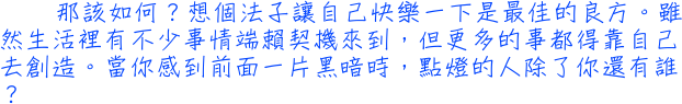 那該如何？想個法子讓自己快樂一下是最佳的良方。雖然生活裡有不少事情端賴契機來到，但更多的事都得靠自己去創造。當你感到前面一片黑暗時，點燈的人除了你還有誰？