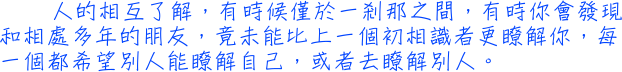 人的相互了解，有時候僅於一剎那之間，有時你會發現和相處多年的朋友，竟未能比上一個初相識者更瞭解你，每一個都希望別人能瞭解自己，或者去瞭解別人。