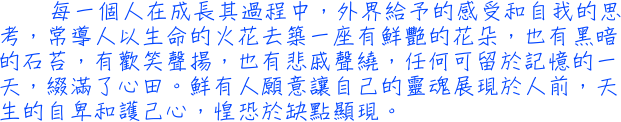 每一個人在成長其過程中，外界給予的感受和自我的思考，常導人以生命的火花去築一座有鮮艷的花朵，也有黑暗的石苔，有歡笑聲揚，也有悲戚聲繞，任何可留於記憶的一天，綴滿了心田。鮮有人願意讓自己的靈魂展現於人前，天生的自卑和護己心，惶恐於缺點顯現。