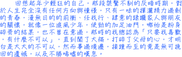 回想起年少輕狂的自己，那段桀驁不馴的灰暗時期，對於人生完全沒有任何方向與憧憬，只有一味的揮灑精力過剩的青春，漫無目的的前衝、任我行、肆意的蹂躪家人與朋友的關懷，就像一位追風少年，使勁的加足油門，哪怕是粉身碎骨的結果，也不曾在意過，那時的我總認為「只要我喜歡，有什麼不可以」，直到闖了大禍，打碎了父母的心，才明白是大大的不可以，然而事過境遷，接踵而至的竟是無可挽回的遺憾，以及不勝唏噓的嘆息。