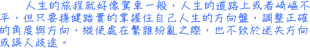 人生的旅程就好像駕車一般，人生的道路上或者崎嶇不平，但只要穩健踏實的掌握住自己人生的方向盤，調整正確的角度與方向，縱使處在繁雜紛亂之際，也不致於迷失方向或誤入歧途。