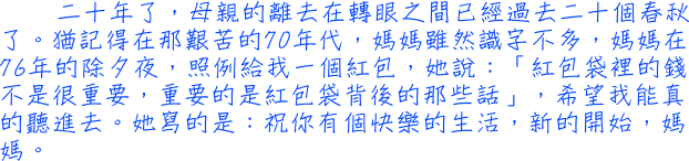 二十年了，母親的離去在轉眼之間已經過去二十個春秋了。猶記得在那艱苦的70年代，媽媽雖然識字不多，媽媽在76年的除夕夜，照例給我一個紅包，她說：「紅包袋裡的錢不是很重要，重要的是紅包袋背後的那些話」，希望我能真的聽進去。她寫的是：祝你有個快樂的生活，新的開始，媽媽。