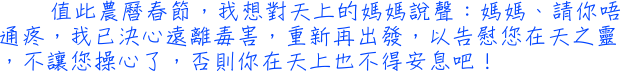 值此農曆春節，我想對天上的媽媽說聲：媽媽、請你唔通疼，我已決心遠離毒害，重新再出發，以告慰您在天之靈，不讓您操心了，否則你在天上也不得安息吧！