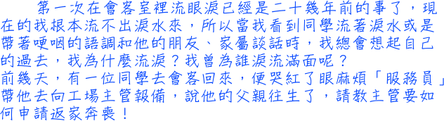 第一次在會客室裡流眼淚已經是二十幾年前的事了，現在的我根本流不出淚水來，所以當我看到同學流著淚水或是帶著哽咽的語調和他的朋友、家屬談話時，我總會想起自己的過去，我為什麼流淚？我曾為誰淚流滿面呢？前幾天，有一位同學去會客回來，便哭紅了眼麻煩「服務員」帶他去向工場主管報備，說他的父親往生了，請教主管要如何申請返家奔喪！