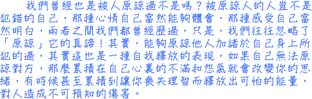 我們曾經也是被人原諒過不是嗎？被原諒人的人豈不是犯錯的自己，那種心情自己當然能夠體會，那種感受自己當然明白，兩者之間我們都曾經歷過，只是，我們往往忽略了「原諒」它的真諦！其實，能夠原諒他人加諸於自己身上所犯的過，其實這也是一種自我釋放的表現，如果自己無法原諒對方，那麼累積在自己心裏的不滿和怨氣就會改變你的思緒，有時候甚至累積到讓你喪失理智而釋放出可怕的能量，對人造成不可預知的傷害。