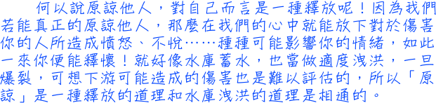 何以說原諒他人，對自己而言是一種釋放呢！因為我們若能真正的原諒他人，那麼在我們的心中就能放下對於傷害你的人所造成憤怒、不悅……種種可能影響你的情緒，如此一來你便能釋懷！就好像水庫蓄水，也當做適度洩洪，一旦爆裂，可想下游可能造成的傷害也是難以評估的，所以「原諒」是一種釋放的道理和水庫洩洪的道理是相通的。