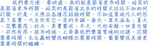 我們要方便、要快速，為的就是節省更多時間，好笑的是節省更多時間，好笑的是節省出來的時間又往往不知如何打發。於是，又想出各種花招殺時間，不知這算現代人的悲哀？其實，大自然有它一定的步調。春天，草木滋長；夏天，花繁葉茂；秋天，果實豐收；冬天，大地安歇。四季交替，井然有序。很多時候，上帝要我們學習等候的功課。花開需要時間，毛毛蟲蛻變成蝴蝶也需要時間，葡萄變成美酒更需要時間的醞釀。