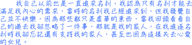 我自己以前也是一直追求名利，我認為只有名利才能去滿足我內心的需求，當時的名利我已經追求到，但我發覺自己並不快樂，因為那些都只是虛華的東西，當我回頭看看自己的過去我卻忽略了一件事，那就是我的家人，在我追逐名利時我卻忘記還有支持我的家人，甚至也因為這樣失去心愛的女兒。