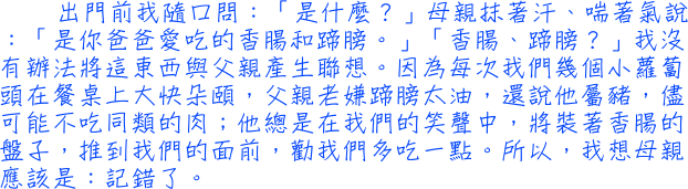 出門前我隨口問：「是什麼？」母親抹著汗、喘著氣說：「是你爸爸愛吃的香腸和蹄膀。」「香腸、蹄膀？」我沒有辦法將這東西與父親產生聯想。因為每次我們幾個小蘿蔔頭在餐桌上大快朵頤，父親老嫌蹄膀太油，還說他屬豬，儘可能不吃同類的肉；他總是在我們的笑聲中，將裝著香腸的盤子，推到我們的面前，勸我們多吃一點。所以，我想母親應該是：記錯了。